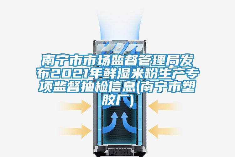 南寧市市場監督管理局發布2021年鮮濕米粉生產專項監督抽檢信息(南寧市塑膠廠)